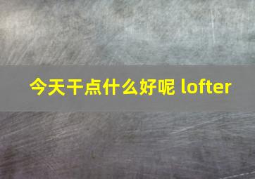 今天干点什么好呢 lofter